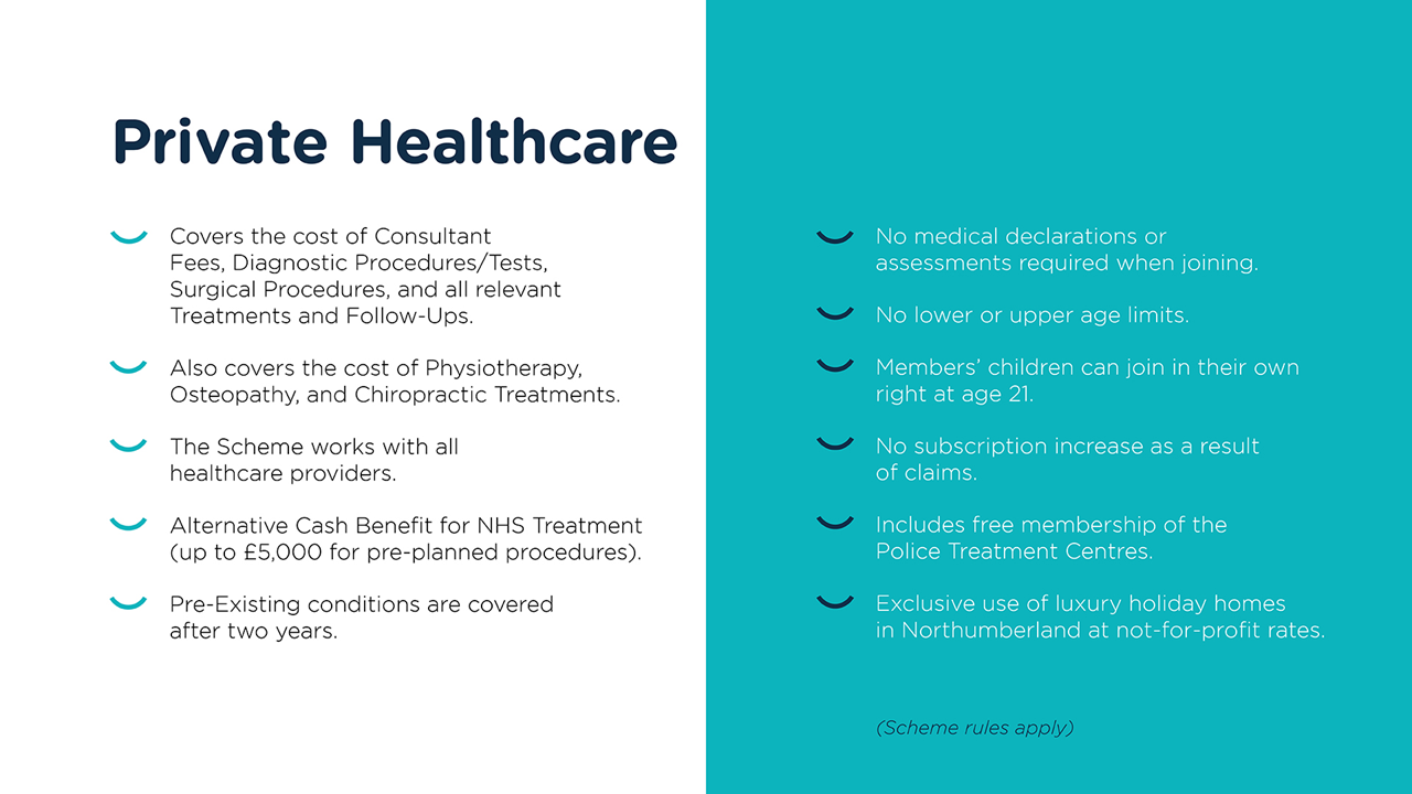 This slide is titled 'Private Healthcare'. The bullet points read: covers the cost of Consultant Fees, Diagnostic Procedures/Tests, Surgical Procedures, and all relevant Treatments and Follow-Ups; also covers the cost of Physiotherapy, Osteopathy, and Chiropractic Treatments; the Scheme works with all healthcare providers; alternative cash benefit for NHS Treatment (up to £5000 for pre-planned procedures); pre-existing conditions are covered after two years; no medical declarations or assessments required when joining; no lower or upper age limits; members' children can join in their own right at age 21; no subscription increase as a result of claims; includes free membership of the Police Treatment Centres; and exclusive use of luxury holiday homes in Northumberland at not-for-profit rates. Scheme rules apply.